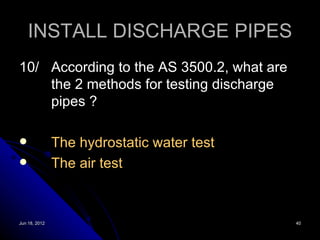 INSTALL DISCHARGE PIPES
10/ According to the AS 3500.2, what are
    the 2 methods for testing discharge
    pipes ?

              The hydrostatic water test
              The air test



Jun 18, 2012                                40
 