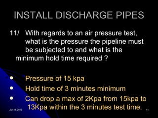 INSTALL DISCHARGE PIPES
11/ With regards to an air pressure test,
     what is the pressure the pipeline must
     be subjected to and what is the
  minimum hold time required ?

              Pressure of 15 kpa
              Hold time of 3 minutes minimum
              Can drop a max of 2Kpa from 15kpa to
Jun 18, 2012
               13Kpa within the 3 minutes test time.
                                                   41
 