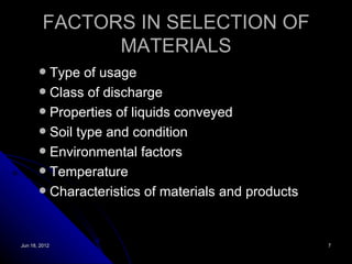 FACTORS IN SELECTION OF
               MATERIALS
        Type of usage
        Class of discharge
        Properties of liquids conveyed
        Soil type and condition
        Environmental factors
        Temperature
        Characteristics of materials and products




Jun 18, 2012                                         7
 