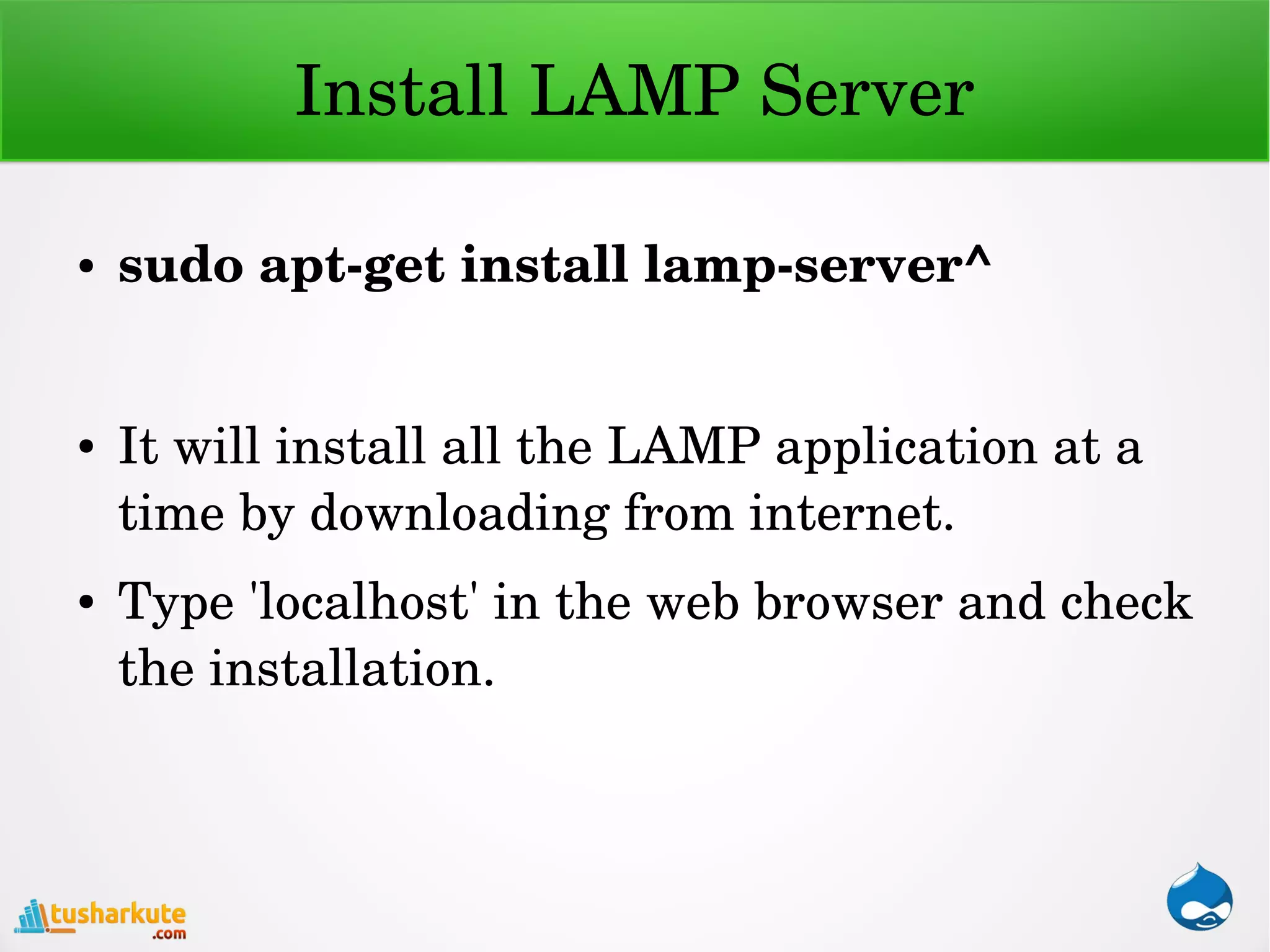 Install LAMP Server
● sudo apt­get install lamp­server^
● It will install all the LAMP application at a 
time by downloading from internet.
● Type 'localhost' in the web browser and check 
the installation.
 