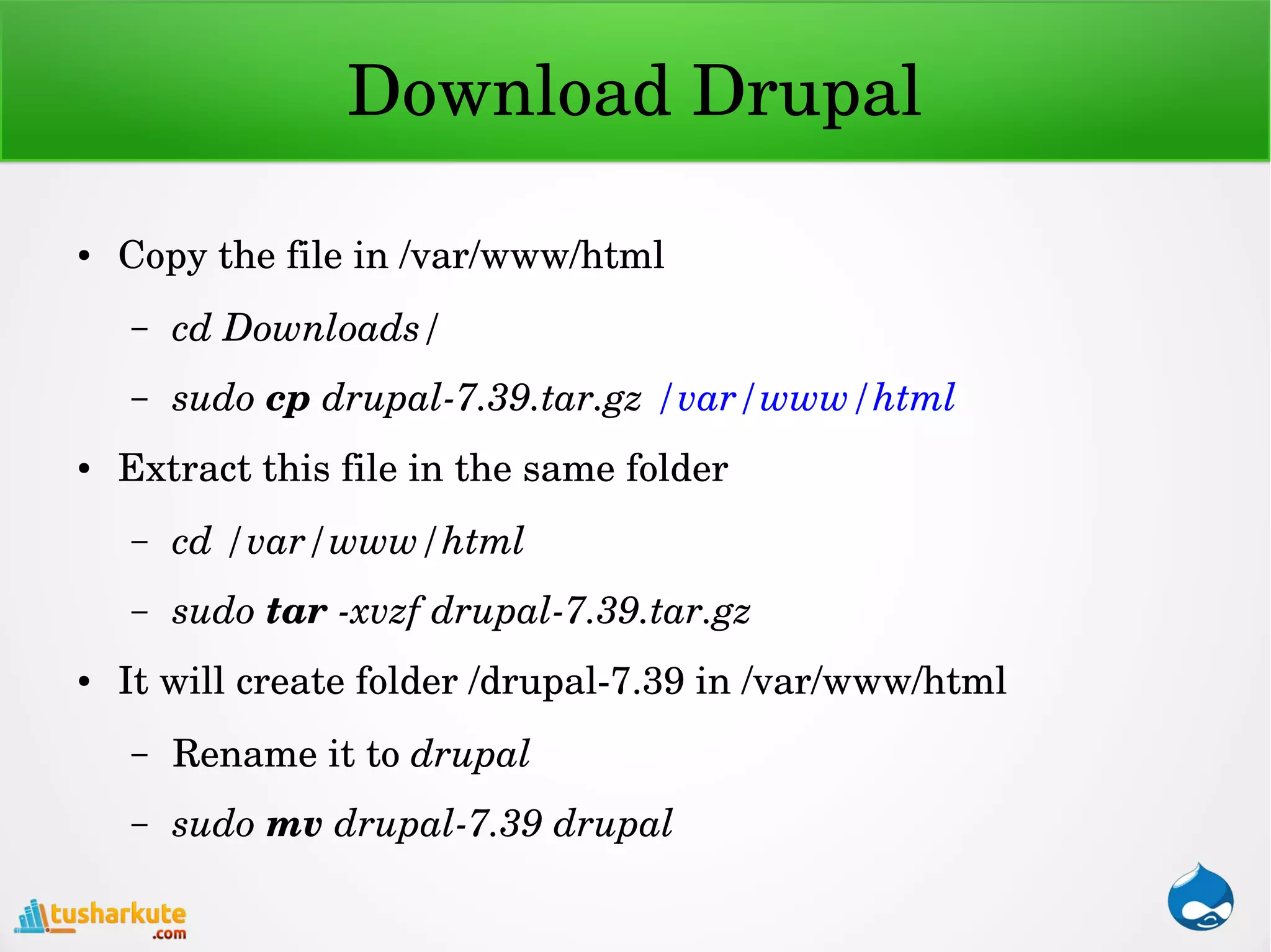 Download Drupal
● Copy the file in /var/www/html
– cd Downloads/
– sudo cp drupal­7.39.tar.gz /var/www/html
● Extract this file in the same folder
– cd /var/www/html
– sudo tar ­xvzf drupal­7.39.tar.gz
● It will create folder /drupal­7.39 in /var/www/html
– Rename it to drupal
– sudo mv drupal­7.39 drupal
 