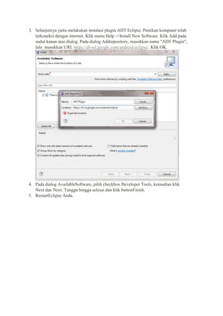 3. Selanjutnya yaitu melakukan instalasi plugin ADT Eclipse. Pastikan komputer telah
terkoneksi dengan internet. Klik menu Help ->Install New Software. Klik Add pada
sudut kanan atas dialog. Pada dialog Addrepository, masukkan name "ADT Plugin",
lalu masukkan URL https://dl-ssl.google.com/android/eclipse/. Klik OK.

4. Pada dialog AvailableSoftware, pilih checkbox Developer Tools, kemudian klik
Next dan Next. Tunggu hingga selesai dan klik buttonFinish.
5. RestartEclipse Anda.

 