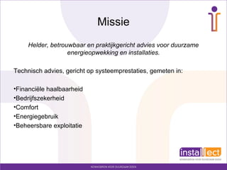 Missie
Helder, betrouwbaar en praktijkgericht advies voor duurzame
energieopwekking en installaties.
Technisch advies, gericht op systeemprestaties, gemeten in:
•Financiële haalbaarheid
•Bedrijfszekerheid
•Comfort
•Energiegebruik
•Beheersbare exploitatie
 