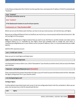 INSTALL ELASTICSEARCH, LOGSTASH AND KIBANA
In the Kibana configuration file, find the line that specifies host, and replace the IP address ("0.0.0.0" by default) with
"localhost":
host: "localhost"
# The host to bind the server to.
host: "localhost"
# The Elasticsearch instance to use for all your queries.
elasticsearch_url: "http://localhost:9200"
Before we can use the Kibana web interface, we have to set up a reverse proxy. Let's do that now, with Nginx.
Because we configuredKibanatolistenon localhost,we mustset up a reverse proxytoallow external accesstoit. We
will use Nginx for this purpose.
Note: If you already have an Nginx instance that you want to use, feel free to use that instead. Just make sure to
configure Kibana so it is reachable by your Nginx server (you probably want to change the host value, in
/opt/kibana/config/kibana.yml, to your Kibana server's private IP address). Also, it is recommended that you enable
SSL/TLS.
Add the EPEL repository to yum:
yum -y install epel-release
Now use yum to install Nginx and httpd-tools:
yum -y install nginx httpd-tools
Use htpasswdtocreate anadminuser,called"kibanaadmin"(youshoulduse anothername),thatcanaccessthe Kibana
web interface:
htpasswd -c /etc/nginx/htpasswd.users kibanaadmin
Entera passwordat the prompt.Rememberthislogin,asyouwill needittoaccessthe Kibanawebinterface. Nowopen
the Nginx configuration file in your favorite editor.
vim /etc/nginx/nginx.conf
Configure Nginx:
Find the default server block(starts with server {),the last configuration block inthe file,and delete it. When you are
done, the last two lines in the file should look like this:
user nginx;
 