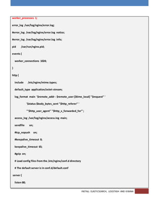 INSTALL ELASTICSEARCH, LOGSTASH AND KIBANA
worker_processes 1;
error_log /var/log/nginx/error.log;
#error_log /var/log/nginx/error.log notice;
#error_log /var/log/nginx/error.log info;
pid /var/run/nginx.pid;
events {
worker_connections 1024;
}
http {
include /etc/nginx/mime.types;
default_type application/octet-stream;
log_format main '$remote_addr - $remote_user [$time_local] "$request" '
'$status $body_bytes_sent "$http_referer" '
'"$http_user_agent" "$http_x_forwarded_for"';
access_log /var/log/nginx/access.log main;
sendfile on;
#tcp_nopush on;
#keepalive_timeout 0;
keepalive_timeout 65;
#gzip on;
# Load config files from the /etc/nginx/conf.d directory
# The default server is in conf.d/default.conf
server {
listen 80;
 