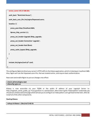 INSTALL ELASTICSEARCH, LOGSTASH AND KIBANA
server_name 172.17.100.201;
auth_basic "Restricted Access";
auth_basic_user_file /etc/nginx/htpasswd.users;
location / {
proxy_pass http://localhost:5601;
#proxy_http_version 1.1;
proxy_set_header Upgrade $http_upgrade;
proxy_set_header Connection 'upgrade';
proxy_set_header Host $host;
proxy_cache_bypass $http_upgrade;
}
}
include /etc/nginx/conf.d/*.conf;
}
ThisconfiguresNginx todirectyourserver'sHTTPtrafficto the Kibanaapplication,whichislisteningon localhost:5601.
Also, Nginx will use the htpasswd.users file, that we created earlier, and require basic authentication.
Now start and enable Nginx to put our changes into effect:
/etc/rc.d/init.d/nginx start
chkconfig nginx on
Kibana is now accessible via your FQDN or the public IP address of your Logstash Server i.e.
http://logstash_server_public_ip/.If yougothere in a webbrowser,afterenteringthe "kibanaadmin"credentials,you
shouldsee aKibanawelcomepage whichwillaskyoutoconfigure anindex pattern.Let'sgetbacktothatlater,afterwe
install all of the other components.
Starting Kibana:
nohup sh kibana > /dev/null 2>&1 &
 