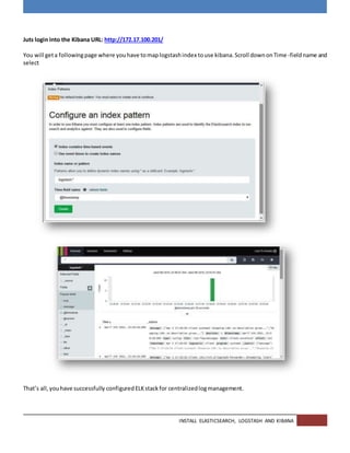 INSTALL ELASTICSEARCH, LOGSTASH AND KIBANA
Juts login into the Kibana URL: http://172.17.100.201/
You will geta followingpage where youhave tomaplogstashindex touse kibana.Scroll downonTime -fieldname and
select
That’s all,youhave successfully configuredELKstackfor centralizedlogmanagement.
 