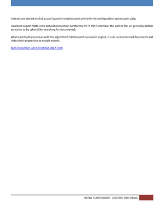 INSTALL ELASTICSEARCH, LOGSTASH AND KIBANA
Indexes are stored on disk as configured in elasticsearch.yml with the configuration option path.data;
localhostonport 9200 is the defaultconnectionportforthe HTTP REST interface,the pathof the url generallydefines
an action to be taken (like searching for documents);
What exactlydo you meanwiththe algorithm?Elasticsearchisa search engine,itusesLucene to read documentsand
index their properties to enable search.
ELASTICSEARCHDATA STORAGE LOCATION
 