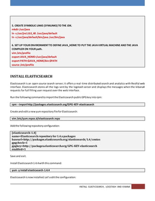 INSTALL ELASTICSEARCH, LOGSTASH AND KIBANA
5. CREATE SYMBOLIC LINKS (SYMLINKS) TO THE JDK.
mkdir /usr/java
ln -s/usr/jre1.8.0_40 /usr/java/default
ln -s/usr/java/default/bin/java /usr/bin/java
6. SET UP YOUR ENVIRONMENTTO DEFINE JAVA_HOME TO PUT THE JAVAVIRTUAL MACHINE AND THE JAVA
COMPILER ON YOUR path.
vim /etc/profile
export JAVA_HOME=/usr/java/default
export PATH=$JAVA_HOME/bin:$PATH
source /etc/profile
INSTALL ELASTICSEARCH
Elasticsearch is an open source search server; it offers a real-time distributed search and analytics with Restful web
interface. Elasticsearch stores all the logs sent by the logstash server and displays the messages when the kibana4
requests for full filling user request over the web interface.
Run the followingcommandtoimportthe ElasticsearchpublicGPGkeyintorpm:
rpm --importhttp://packages.elasticsearch.org/GPG-KEY-elasticsearch
Create and edita newyumrepositoryfilefor Elasticsearch:
vim /etc/yum.repos.d/elasticsearch.repo
Addthe followingrepositoryconfiguration:
[elasticsearch-1.4]
name=Elasticsearchrepositoryfor1.4.xpackages
baseurl=http://packages.elasticsearch.org/elasticsearch/1.4/centos
gpgcheck=1
gpgkey=http://packages.elasticsearch.org/GPG-KEY-elasticsearch
enabled=1
Save and exit.
Install Elasticsearch1.4.4withthiscommand:
yum -y install elasticsearch-1.4.4
Elasticsearchisnowinstalled.Let'seditthe configuration:
 