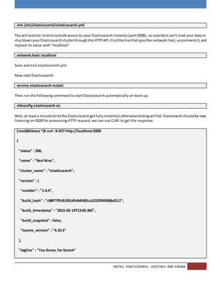 INSTALL ELASTICSEARCH, LOGSTASH AND KIBANA
vim /etc/elasticsearch/elasticsearch.yml
You will wantto restrictoutside accessto your Elasticsearchinstance (port9200), so outsiderscan't read your data or
shutdownyourElasticsearchclusterthroughthe HTTPAPI.Findthelinethatspecifies network.host,uncommentit,and
replace its value with "localhost"
network.host: localhost
Save and exit elasticsearch.yml.
Now start Elasticsearch:
servive elasticsearch restart
Then run the following command to start Elasticsearch automatically on boot up:
chkconfig elasticsearch on
Wait,at leasta minute toletthe Elasticsearchgetfullyrestarted,otherwisetestingwill fail.Elastisearchshouldbe now
listening on 9200 for processing HTTP request; we can use CURL to get the response.
[root@kibana ~]# curl -X GET http://localhost:9200
{
"status" : 200,
"name" : "Red Nine",
"cluster_name" : "elasticsearch",
"version" : {
"number" : "1.4.4",
"build_hash" : "c88f77ffc81301dfa9dfd81ca2232f09588bd512",
"build_timestamp" : "2015-02-19T13:05:36Z",
"build_snapshot" : false,
"lucene_version" : "4.10.3"
},
"tagline" : "You Know, for Search"
 