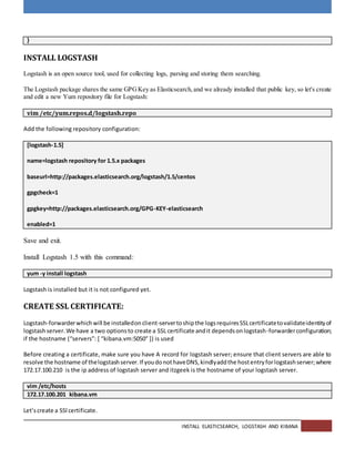 INSTALL ELASTICSEARCH, LOGSTASH AND KIBANA
}
INSTALL LOGSTASH
Logstash is an open source tool, used for collecting logs, parsing and storing them searching.
The Logstash package shares the same GPGKey as Elasticsearch,and we already installed that public key, so let's create
and edit a new Yum repository file for Logstash:
vim /etc/yum.repos.d/logstash.repo
Add the following repository configuration:
[logstash-1.5]
name=logstash repository for 1.5.x packages
baseurl=http://packages.elasticsearch.org/logstash/1.5/centos
gpgcheck=1
gpgkey=http://packages.elasticsearch.org/GPG-KEY-elasticsearch
enabled=1
Save and exit.
Install Logstash 1.5 with this command:
yum -y install logstash
Logstash is installed but it is not configured yet.
CREATE SSL CERTIFICATE:
Logstash-forwarderwhichwill be installedonclient-servertoshipthe logsrequiresSSLcertificatetovalidateidentityof
logstashserver.We have a two optionsto create a SSL certificate andit dependsonlogstash-forwarderconfiguration;
if the hostname (“servers”: [ “kibana.vm:5050″ ]) is used
Before creating a certificate, make sure you have A record for logstash server; ensure that client servers are able to
resolve the hostname of thelogstashserver.If youdonothaveDNS,kindlyaddthe hostentryforlogstashserver;where
172.17.100.210 is the ip address of logstash server and itzgeek is the hostname of your logstash server.
vim /etc/hosts
172.17.100.201 kibana.vm
Let’screate a SSl certificate.
 