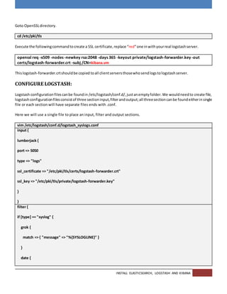INSTALL ELASTICSEARCH, LOGSTASH AND KIBANA
Goto OpenSSLdirectory.
cd /etc/pki/tls
Execute the followingcommandtocreate a SSL certificate,replace “red”one inwithyourreal logstashserver.
openssl req -x509 -nodes -newkey rsa:2048 -days 365 -keyout private/logstash-forwarder.key -out
certs/logstash-forwarder.crt -subj /CN=kibana.vm
Thislogstash-forwarder.crtshouldbe copied toall clientserversthosewhosendlogstologstashserver.
CONFIGURE LOGSTASH:
Logstash configurationfilescanbe foundin /etc/logstash/conf.d/,justanemptyfolder.We wouldneedto create file,
logstashconfigurationfilesconsistof three sectioninput,filterandoutput;all threesectioncanbe foundeitherinsingle
file or each section will have separate files ends with .conf.
Here we will use a single file to place an input, filter and output sections.
vim /etc/logstash/conf.d/logstash_syslogs.conf
input {
lumberjack {
port => 5050
type => "logs"
ssl_certificate => "/etc/pki/tls/certs/logstash-forwarder.crt"
ssl_key => "/etc/pki/tls/private/logstash-forwarder.key"
}
}
filter {
if [type] == "syslog" {
grok {
match => { "message" => "%{SYSLOGLINE}" }
}
date {
 