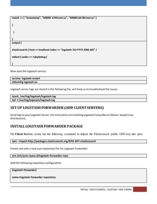 INSTALL ELASTICSEARCH, LOGSTASH AND KIBANA
match => [ "timestamp", "MMM d HH:mm:ss", "MMM dd HH:mm:ss" ]
}
}
}
output {
elasticsearch { host => localhost index => "logstash-%{+YYYY.MM.dd}" }
stdout { codec => rubydebug }
}
Now start the logstash service.
servive logstash restart
chkconfig logstash on
Logstash server logs are stored in the following file, will help us to troubleshoot the issues.
touch /var/log/logstash/logstash.log
tail -f /var/log/logstash/logstash.log
SETUP LOGSTASH FORWARDER (ADD CLIENTSERVERS)
Sendlogsto yourLogstash Server.ForinstructionsoninstallingLogstashForwarderonDebian-basedLinux
distributions.
INSTALL LOGSTASH FORWARDER PACKAGE
On Client Server, create run the following command to import the Elasticsearch public GPG key into rpm:
rpm --import http://packages.elasticsearch.org/GPG-KEY-elasticsearch
Create and edit a new yum repository file for Logstash Forwarder:
vim /etc/yum.repos.d/logstash-forwarder.repo
Add the following repository configuration:
[logstash-forwarder]
name=logstash-forwarder repository
 
