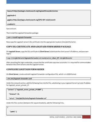 INSTALL ELASTICSEARCH, LOGSTASH AND KIBANA
baseurl=http://packages.elasticsearch.org/logstashforwarder/centos
gpgcheck=1
gpgkey=http://packages.elasticsearch.org/GPG-KEY-elasticsearch
enabled=1
Save and exit.
Theninstall the LogstashForwarderpackage:
yum -y install logstash-forwarder
Now copy the Logstash server's SSL certificate into the appropriate location (/etc/pki/tls/certs):
COPY SSLCERTIFICATE ANDLOGSTASH FORWARDER PACKAGE
On Logstash Server,copy the SSL certificate to ClientServer(substitutethe clientserver'sIPaddress,andyourown
login):
scp -r /etc/pki/tls/certs/logstash-forwarder.crt root@server_clinet_IP: /etc/pki/tls/certs/
After providingthe logincredentials, ensure that the certificate copy was successful. It is required for communication
between the client servers and the Logstash server.
CONFIGURE LOGSTASH FORWARDER
On Client Server, create and edit Logstash Forwarder configuration file, which is in JSON format:
vim /etc/logstash-forwarder.conf
Underthe network section,addthe followinglinesintothe file,substitutinginyourLogstashServer'sprivate IPaddress
for logstash_server_private_IP:
"servers": [ "logstash_server_private_IP:5000" ],
"timeout": 15,
"ssl ca": "/etc/pki/tls/certs/logstash-forwarder.crt"
Under the files section (between the square brackets), add the following lines,
{
"paths": [
 