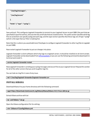INSTALL ELASTICSEARCH, LOGSTASH AND KIBANA
"/var/log/messages",
"/var/log/secure"
],
"fields": { "type": "syslog" }
}
Save and quit. This configures Logstash Forwarder to connect to your Logstash Server on port 5000 (the port that we
specifiedaninputforearlier),andusesthe SSLcertificate thatwe createdearlier.The pathssectionspecifieswhichlog
files to send (here we specify syslog and auth.log), and the type section specifies that these logs are of type "syslog*
(which is the type that our filter is looking for).
Note that this is where you wouldadd more files/types to configure LogstashForwarder to other log files to Logstash
on port 5000.
Now restart Logstash Forwarder to put our changes into place:
Logstash-forwarder is client software which ship logs to a logstash server; it should be installed on all client servers.
Logstash-forwardercan be downloadedfromofficial website oryoucan use the followingcommandtodownloaditin
terminal and install it.
service logstash-forwarder restart
NowLogstash Forwarderis sendingyoursyslog messages andsecure filestoyour LogstashServer!Repeatthissection
for all of the other servers that you wish to gather logs for.
You can look at a log file in case of any issue.
tail -f /var/log/logstash-forwarder/logstash-forwarder.err
INSTALL KIBANA
Download Kibana 4 to your home directory with the following command:
wget https://download.elasticsearch.org/kibana/kibana/kibana-4.0.1-linux-x64.tar.gz
Extract Kibana archive with tar:
tar -zxvf kibana-*.tar.gz
Open the Kibana configuration file for editing:
vim ~/kibana-4*/config/kibana.yml
 
