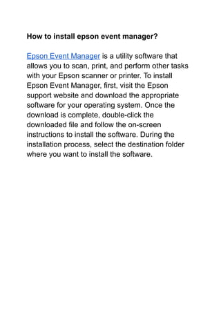 How to install epson event manager?
Epson Event Manager is a utility software that
allows you to scan, print, and perform other tasks
with your Epson scanner or printer. To install
Epson Event Manager, first, visit the Epson
support website and download the appropriate
software for your operating system. Once the
download is complete, double-click the
downloaded file and follow the on-screen
instructions to install the software. During the
installation process, select the destination folder
where you want to install the software.
 
