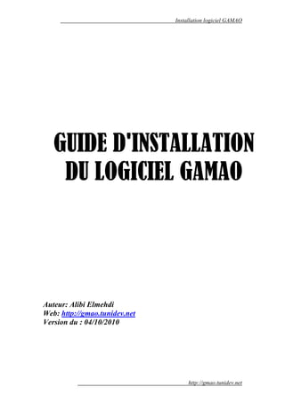 Installation logiciel GAMAO




   GUIDE D'INSTALLATION
    DU LOGICIEL GAMAO




Auteur: Alibi Elmehdi
Web: http://gmao.tunidev.net
Version du : 04/10/2010




                                    http://gmao.tunidev.net
 