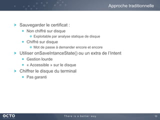 10
Sauvegarder le certificat :
Non chiffré sur disque
Exploitable par analyse statique de disque
Chiffré sur disque
Mot de passe à demander encore et encore
Utiliser onSaveIntanceState() ou un extra de l’Intent
Gestion lourde
« Accessible » sur le disque
Chiffrer le disque du terminal
Pas garanti
Approche traditionnelle
 