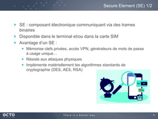 11
SE : composant électronique communiquant via des trames
binaires
Disponible dans le terminal et/ou dans la carte SIM
Avantage d’un SE :
Mémorise clefs privées, accès VPN, générateurs de mots de passe
à usage unique…
Résiste aux attaques physiques
Implémente matériellement les algorithmes standards de
cryptographie (DES, AES, RSA)
Secure Element (SE) 1/2
 