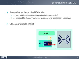 12
Accessible via la couche NFC mais …
… impossible d’installer des application dans le SE
… impossible de communiquer avec par une application classique
Utilisé par Google Wallet
Secure Element (SE) 2/2
 