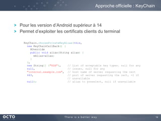 14
Pour les version d’Android supérieur à 14
Permet d’exploiter les certificats clients du terminal
Approche officielle : KeyChain
KeyChain.choosePrivateKeyAlias(this,
new KeyChainCallBack() {
@Override
public void alias(String alias) {
mAlias=alias;
}
},
new String[] {"RSA"}, // List of acceptable key types. null for any
null, // issuer, null for any
"internal.example.com", // host name of server requesting the cert
443, // port of server requesting the cert, -1 if
// unavailable
null); // alias to preselect, null if unavailable
 