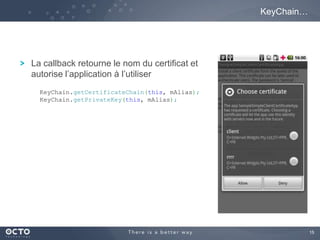 15
La callback retourne le nom du certificat et
autorise l’application à l’utiliser
KeyChain…
KeyChain.getCertificateChain(this, mAlias);
KeyChain.getPrivateKey(this, mAlias);
 