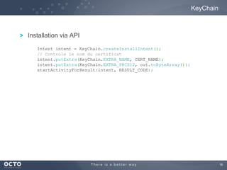 16
Installation via API
KeyChain
Intent intent = KeyChain.createInstallIntent();
// Controle le nom du certificat
intent.putExtra(KeyChain.EXTRA_NAME, CERT_NAME);
intent.putExtra(KeyChain.EXTRA_PKCS12, out.toByteArray());
startActivityForResult(intent, RESULT_CODE);
 