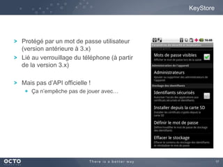 17
KeyStore
Protégé par un mot de passe utilisateur
(version antérieure à 3.x)
Lié au verrouillage du téléphone (à partir
de la version 3.x)
Mais pas d’API officielle !
Ça n’empêche pas de jouer avec…
 