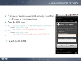 18
Récupérer la classe android.security.KeyStore
Changer le nom du package
Pour le débloquer :
Comment utiliser le KeyStore
put(), get(), byte[]
if (Build.VERSION.SDK_INT < Build.VERSION_CODES.HONEYCOMB) {
context.startActivity(
new Intent("android.credentials.UNLOCK"));
} else {
context.startActivity(
new Intent("com.android.credentials.UNLOCK"));
}
 