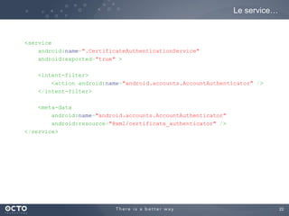 22
<service
android:name=".CertificateAuthenticationService"
android:exported="true" >
<intent-filter>
<action android:name="android.accounts.AccountAuthenticator" />
</intent-filter>
<meta-data
android:name="android.accounts.AccountAuthenticator"
android:resource="@xml/certificate_authenticator" />
</service>
Le service…
 