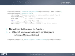 24
Normalement utilisé pour du OAuth…
… détourné pour communiquer le certificat par la
mAccountManagerCallback
Utilisation…
mAccountManager.invalidateAuthToken(mAccountType, mAuthToken);
mAccountManager.getAuthToken(
mAccount, // Account retrieved using getAccountsByType()
mAuthTokenType, // Auth scope
mOptions, // Authenticator-specific options
this, // Your activity
mAccountManagerCallback, // Callback
mHandler); // Callback called if an error occurs
HttpsURLConnection.setDefaultSSLSocketFactory(mSocketFactory);
 