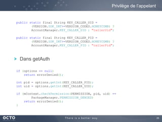 25
Dans getAuth
Privilège de l’appelant
public static final String KEY_CALLER_UID =
(VERSION.SDK_INT>=VERSION_CODES.HONEYCOMB) ?
AccountManager.KEY_CALLER_UID : "callerUid";
public static final String KEY_CALLER_PID =
(VERSION.SDK_INT>=VERSION_CODES.HONEYCOMB) ?
AccountManager.KEY_CALLER_PID : "callerPid";
if (options == null)
return errorDenied();
int pid = options.getInt(KEY_CALLER_PID);
int uid = options.getInt(KEY_CALLER_UID);
if (mContext.checkPermission(PERMISSION, pid, uid) ==
PackageManager.PERMISSION_DENIED)
return errorDenied();
}
 