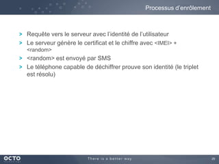 29
Requête vers le serveur avec l’identité de l’utilisateur
Le serveur génère le certificat et le chiffre avec <IMEI> +
<random>
<random> est envoyé par SMS
Le téléphone capable de déchiffrer prouve son identité (le triplet
est résolu)
Processus d’enrôlement
 