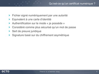 4
Fichier signé numériquement par une autorité
Equivalent à une carte d’identité
Authentification sur le mode « je possède »
Considéré comme plus sécurisé qu’un mot de passe
Sert de preuve juridique
Signature basé sur du chiffrement asymétrique
Qu’est-ce qu’un certificat numérique ?
 
