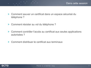 7
Comment sauver un certificat dans un espace sécurisé du
téléphone ?
Comment résister au vol du téléphone ?
Comment contrôler l’accès au certificat aux seules applications
autorisées ?
Comment distribuer le certificat aux terminaux
Dans cette session
 