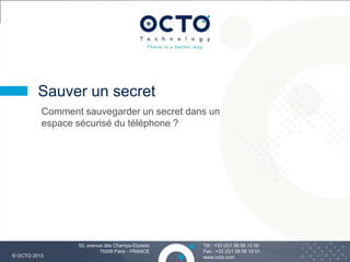 8
Tél : +33 (0)1 58 56 10 00
Fax : +33 (0)1 58 56 10 01
www.octo.com© OCTO 2013
50, avenue des Champs-Elysées
75008 Paris - FRANCE
Comment sauvegarder un secret dans un
espace sécurisé du téléphone ?
Sauver un secret
 