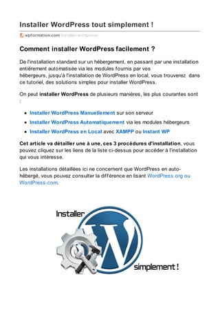 Installer WordPress tout simplement !
wpformation.com/installer-wordpress/
Comment installer WordPress facilement ?
De l'installation standard sur un hébergement, en passant par une installation
entièrement automatisée via les modules fournis par vos
hébergeurs, jusqu’à l'installation de WordPress en local, vous trouverez dans
ce tutoriel, des solutions simples pour installer WordPress.
On peut installer WordPress de plusieurs manières, les plus courantes sont
:
Installer WordPress Manuellement sur son serveur
Installer WordPress Automatiquement via les modules hébergeurs
Installer WordPress en Local avec XAMPP ou Instant WP
Cet article va détailler une à une, ces 3 procédures d'installation, vous
pouvez cliquez sur les liens de la liste ci-dessus pour accéder à l'installation
qui vous intéresse.
Les installations détaillées ici ne concernent que WordPress en auto-
hébergé, vous pouvez consulter la différence en lisant WordPress.org ou
WordPress.com.
 