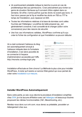 Un avertissement préalable indique la marche à suivre en cas de
problématique liée aux permissions. C’est précisément pour éviter ce
genre de situation fâcheuse qu’il convient d’être vigilant dans ce
domaine. En effet, il arrive parfois que les droits ne soient pas bons. Il
faut donc passer par le ftp et modifier les droits en 755 ou 777 le
temps de l'installation, puis repasser en 644.
Toutes les informations relatives à la base de données sont celles
fournies par l’hébergeur. Le préfixe de table proposé wp_ est
généralement conservé, il est conseillé de le changer (selon votre
convenance) pour des raisons de sécurité.
Une fois ces informations validées, WordPress confirme qu’il a pu
créer le fichier de configuration et que l’installation va pouvoir débuter.
Un e-mail contenant l’adresse du blog
est automatiquement envoyé à
l’adresse indiquée dans le formulaire
d’installation, il est alors possible de
se connecter à l’espace
d’administration accessible par l’URL
http://monsite.com/wp-login.php
Installation effectuée en 5mn chrono! La Méthode la plus sûre pour installer
WordPress. A noter qu'il existe un service Web gratuit qui vous permet de
créer votre installation sur-mesure.
Installer WordPress Automatiquement
Dans cette partie, je vais vous décrire la procédure d'installation simplifiée
chez OVH, je n'ai aucune affiliation avec cet hébergeur et beaucoup d'autres
proposent les mêmes fonctionnalités (1&1, Mavenhosting, etc).
Rendez-vous donc sur ovh.com, vous devez au préalable, posséder un
hébergement chez eux.
 