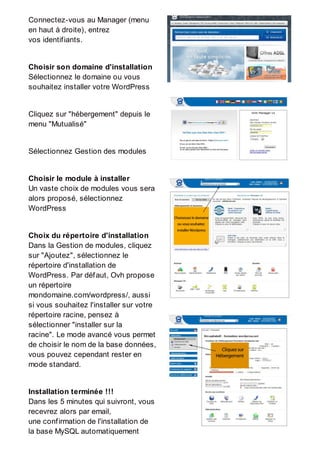 Connectez-vous au Manager (menu
en haut à droite), entrez
vos identifiants.
Choisir son domaine d'installation
Sélectionnez le domaine ou vous
souhaitez installer votre WordPress
Cliquez sur "hébergement" depuis le
menu "Mutualisé"
Sélectionnez Gestion des modules
Choisir le module à installer
Un vaste choix de modules vous sera
alors proposé, sélectionnez
WordPress
Choix du répertoire d'installation
Dans la Gestion de modules, cliquez
sur "Ajoutez", sélectionnez le
répertoire d'installation de
WordPress. Par défaut, Ovh propose
un répertoire
mondomaine.com/wordpress/, aussi
si vous souhaitez l'installer sur votre
répertoire racine, pensez à
sélectionner "installer sur la
racine". Le mode avancé vous permet
de choisir le nom de la base données,
vous pouvez cependant rester en
mode standard.
Installation terminée !!!
Dans les 5 minutes qui suivront, vous
recevrez alors par email,
une confirmation de l'installation de
la base MySQL automatiquement
 