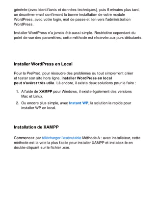générée (avec identifiants et données techniques), puis 5 minutes plus tard,
un deuxième email confirmant la bonne installation de votre module
WordPress, avec votre login, mot de passe et lien vers l'administration
WordPress.
Installer WordPress n'a jamais été aussi simple. Restrictive cependant du
point de vue des paramètres, cette méthode est réservée aux purs débutants.
Installer WordPress en Local
Pour la PreProd, pour résoudre des problèmes ou tout simplement créer
et tester son site hors ligne, installer WordPress en local
peut s’avérer très utile. Là encore, il existe deux solutions pour le faire :
1. A l'aide de XAMPP pour Windows, il existe également des versions
Mac et Linux.
2. Ou encore plus simple, avec Instant WP, la solution la rapide pour
installer WP en local.
Installation de XAMPP
Commencez par télécharger l’exécutable Méthode A : avec installateur, cette
méthode est la voie la plus facile pour installer XAMPP et installez-le en
double-cliquant sur le fichier .exe.
 