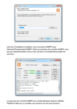 Une fois l'installation compléte, vous trouverez XAMPP sous
Démarrer/Programmes/XAMPP. Grâce au panneau de contrôle XAMPP, vous
pouvez démarrer/arrêter chacun des serveurs et installer/désinstaller les
services.
Le panneau de contrôle XAMPP pour arrêter/démarrer Apache, MySQL,
FileZilla et Mercury ou installer ces serveurs en tant que services.
 