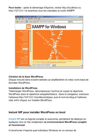 Pour tester : après le démarrage d'Apache, visitez http://localhost ou
http://127.0.0.1 et examinez tous les exemples et outils XAMPP.
Création de la base WordPress
Cliquez ensuite dans la barre latérale sur phpMyAdmin et créez votre base de
données WordPress.
Installation de WordPress
Téléchargez WordPress, décompressez l’archive et copiez le répertoire
WordPress dans le répertoire xampplite/htdocs. Dans le navigateur, saisissez
l’adresse http://127.0.0.1/nomdevotrebase, puis le nom du blog et l’adresse
mail, enfin cliquez sur Installer WordPress.
Instant WP pour installer WordPress en local
Instant WP est un logiciel complet et autonome, permettant de déployer en
quelques clics et très simplement un environnement WordPress complet
et fonctionnel.
Il transforme n'importe quel ordinateur Windows en un serveur de
 
