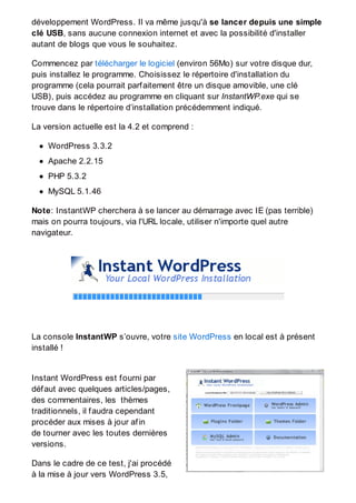 développement WordPress. Il va même jusqu'à se lancer depuis une simple
clé USB, sans aucune connexion internet et avec la possibilité d'installer
autant de blogs que vous le souhaitez.
Commencez par télécharger le logiciel (environ 56Mo) sur votre disque dur,
puis installez le programme. Choisissez le répertoire d'installation du
programme (cela pourrait parfaitement être un disque amovible, une clé
USB), puis accédez au programme en cliquant sur InstantWP.exe qui se
trouve dans le répertoire d’installation précédemment indiqué.
La version actuelle est la 4.2 et comprend :
WordPress 3.3.2
Apache 2.2.15
PHP 5.3.2
MySQL 5.1.46
Note: InstantWP cherchera à se lancer au démarrage avec IE (pas terrible)
mais on pourra toujours, via l'URL locale, utiliser n'importe quel autre
navigateur.
La console InstantWP s’ouvre, votre site WordPress en local est à présent
installé !
Instant WordPress est fourni par
défaut avec quelques articles/pages,
des commentaires, les thèmes
traditionnels, il faudra cependant
procéder aux mises à jour afin
de tourner avec les toutes dernières
versions.
Dans le cadre de ce test, j'ai procédé
à la mise à jour vers WordPress 3.5,
 