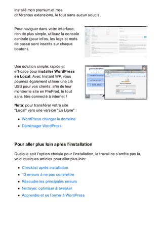 installé mon premium et mes
différentes extensions, le tout sans aucun soucis.
Pour naviguer dans votre interface,
rien de plus simple, utilisez la console
centrale (pour infos, les logs et mots
de passe sont inscrits sur chaque
bouton).
Une solution simple, rapide et
efficace pour installer WordPress
en Local. Avec Instant WP, vous
pourriez également utiliser une clé
USB pour vos clients, afin de leur
montrer le site en PreProd, le tout
sans être connecté à internet !
Nota: pour transférer votre site
"Local" vers une version "En Ligne" :
WordPress changer le domaine
Déménager WordPress
Pour aller plus loin après l'installation
Quelque soit l'option choisie pour l'installation, le travail ne s'arrête pas là,
voici quelques articles pour aller plus loin:
Checklist après installation
13 erreurs à ne pas commettre
Résoudre les principales erreurs
Nettoyer, optimiser & tweaker
Apprendre et se former à WordPress
 