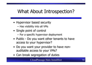 What About Introspection?

• Hypervisor based security
   – Has visibility into all VMs
• Single point of control
   – For a specific hypervisor deployment
• Public - Do you want other tenants to have
  access to your hypervisor?
• Do you want your provider to have non-
  auditable access to your VMs?
• Can break segregation of duties
               CloudPassage Halo Installfest   14
 