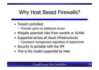Why Host Based Firewalls?

• Tenant controlled
  – Provider gains no additional access
• Mitigate potential risks from vswitch or VLANs
• Supported across all cloud infrastructures
  – Consistent management regardless of deployment
• Security Is portable with the VM
• This is the model supported by Halo


             CloudPassage Halo Installfest           16
 