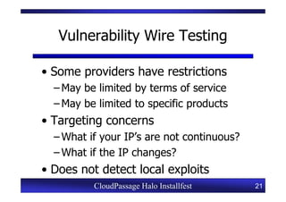 Vulnerability Wire Testing

• Some providers have restrictions
  – May be limited by terms of service
  – May be limited to specific products
• Targeting concerns
  – What if your IP’s are not continuous?
  – What if the IP changes?
• Does not detect local exploits
          CloudPassage Halo Installfest     21
 