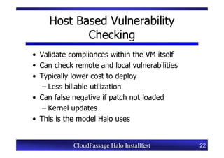 Host Based Vulnerability
            Checking
• Validate compliances within the VM itself
• Can check remote and local vulnerabilities
• Typically lower cost to deploy
   – Less billable utilization
• Can false negative if patch not loaded
   – Kernel updates
• This is the model Halo uses


            CloudPassage Halo Installfest      22
 