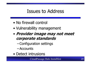 Issues to Address

• No firewall control
• Vulnerability management
• Provider image may not meet
 corporate standards
  – Configuration settings
  – Accounts
• Detect intrusions
          CloudPassage Halo Installfest   24
 