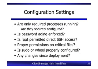 Configuration Settings

• Are only required processes running?
    – Are they securely configured?
•   Is password aging enforced?
•   Is root permitted direct SSH access?
•   Proper permissions on critical files?
•   Is sudo or wheel properly configured?
•   Any changes since deployment?

             CloudPassage Halo Installfest   25
 